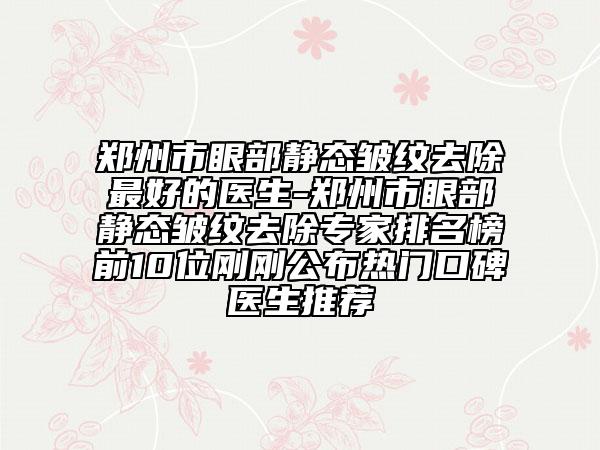 郑州市眼部静态皱纹去除最好的医生-郑州市眼部静态皱纹去除专家排名榜前10位刚刚公布热门口碑医生推荐