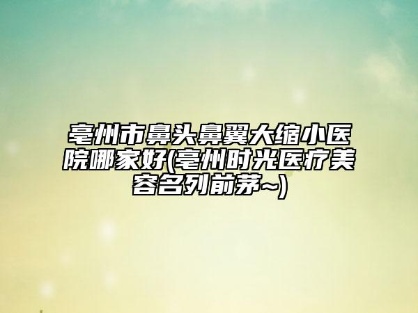 亳州市鼻头鼻翼大缩小医院哪家好(亳州时光医疗美容名列前茅~)