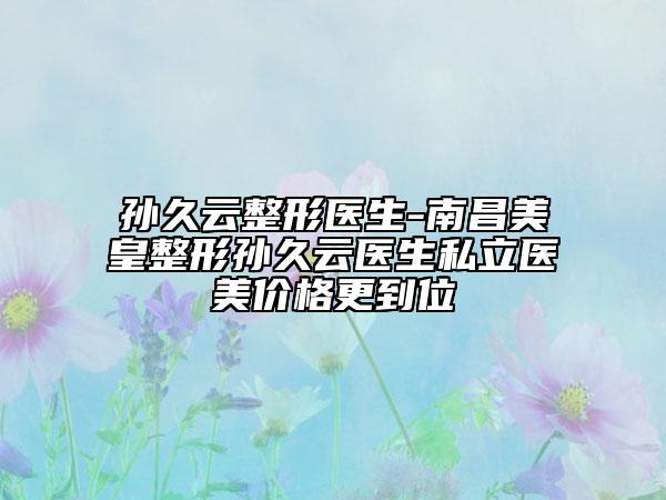 孙久云整形医生-南昌美皇整形孙久云医生私立医美价格更到位