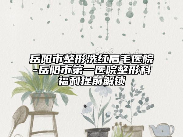岳阳市整形洗红眉毛医院-岳阳市第一医院整形科福利提前解锁