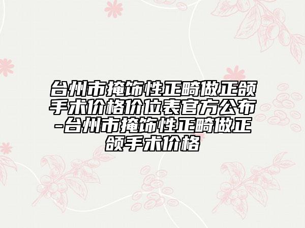 台州市掩饰性正畸做正颌手术价格价位表官方公布-台州市掩饰性正畸做正颌手术价格