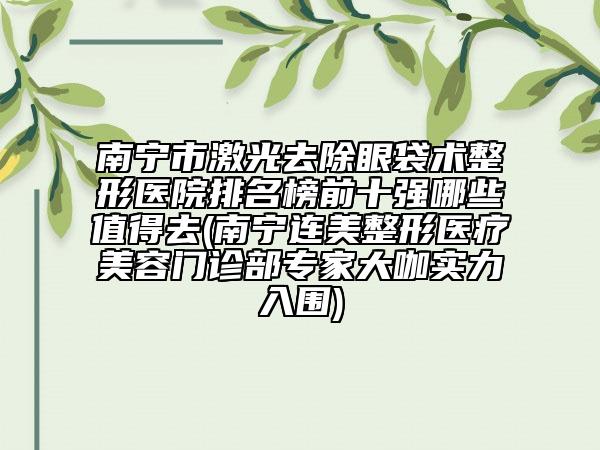 南宁市激光去除眼袋术整形医院排名榜前十强哪些值得去(南宁连美整形医疗美容门诊部专家大咖实力入围)