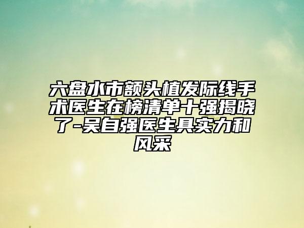 六盘水市额头植发际线手术医生在榜清单十强揭晓了-吴自强医生具实力和风采