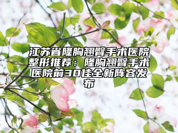 江苏省隆胸翘臀手术医院整形推荐：隆胸翘臀手术医院前30佳全新阵容发布