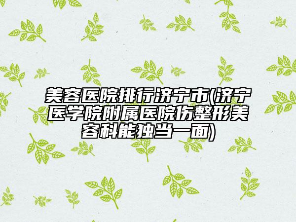 美容医院排行济宁市(济宁医学院附属医院伤整形美容科能独当一面)