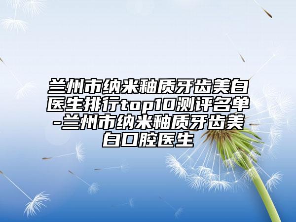 兰州市纳米釉质牙齿美白医生排行top10测评名单-兰州市纳米釉质牙齿美白口腔医生