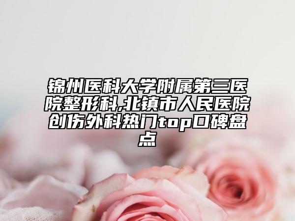 锦州医科大学附属第三医院整形科,北镇市人民医院创伤外科热门top口碑盘点