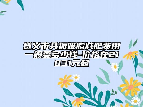 遵义市共振吸脂减肥费用一般要多少钱-价格在21831元起