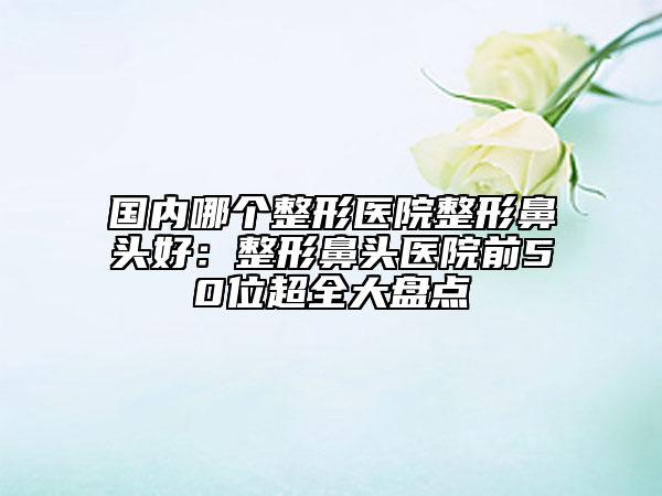国内哪个整形医院整形鼻头好：整形鼻头医院前50位超全大盘点