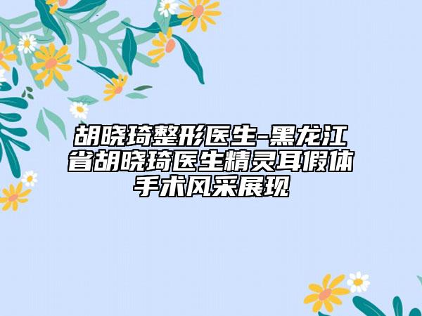 胡晓琦整形医生-黑龙江省胡晓琦医生精灵耳假体手术风采展现