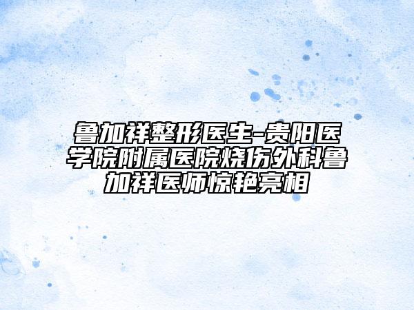 鲁加祥整形医生-贵阳医学院附属医院烧伤外科鲁加祥医师惊艳亮相