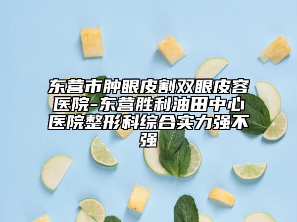 东营市肿眼皮割双眼皮容医院-东营胜利油田中心医院整形科综合实力强不强