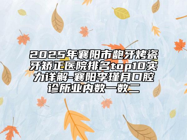 2025年襄阳市龅牙烤瓷牙矫正医院排名top10实力详解-襄阳李瑾月口腔诊所业内数一数二
