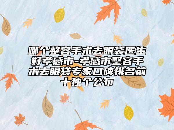 哪个整容手术去眼袋医生好孝感市-孝感市整容手术去眼袋专家口碑排名前十独个公布