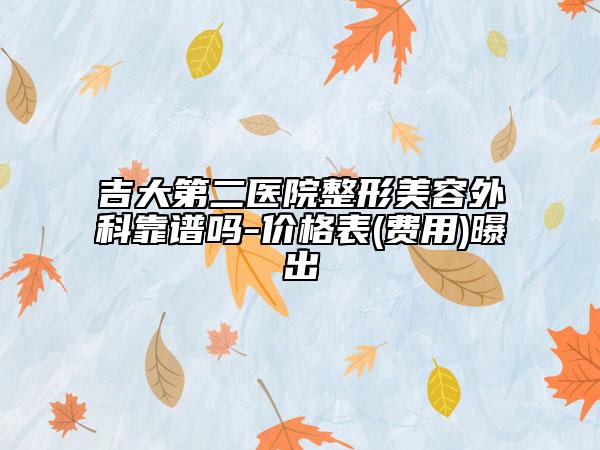 吉大第二医院整形美容外科靠谱吗-价格表(费用)曝出