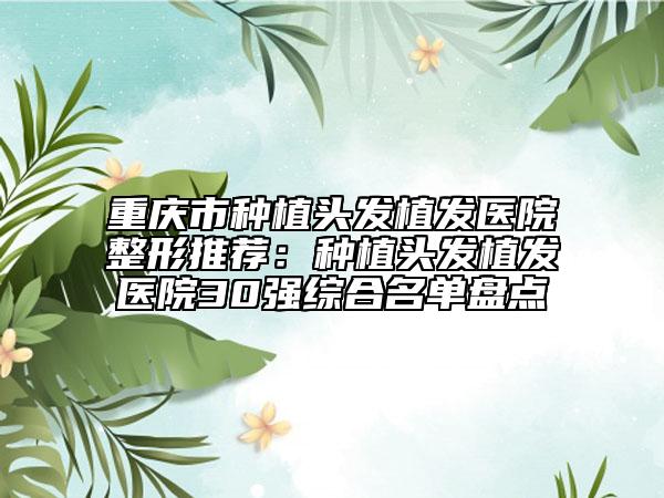 重庆市种植头发植发医院整形推荐：种植头发植发医院30强综合名单盘点