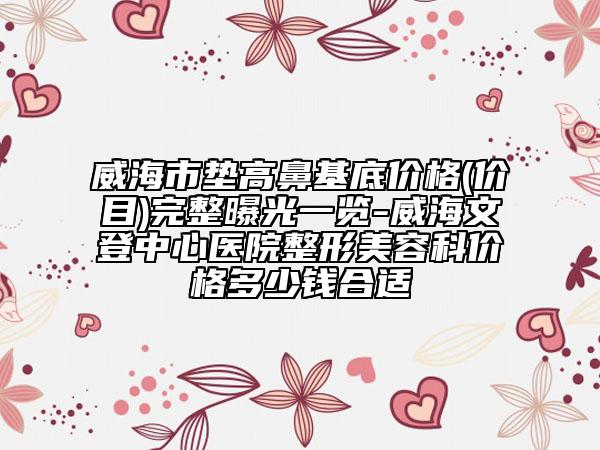 威海市垫高鼻基底价格(价目)完整曝光一览-威海文登中心医院整形美容科价格多少钱合适