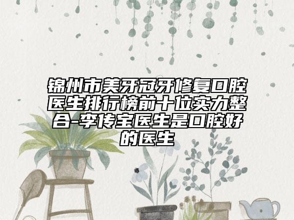 锦州市美牙冠牙修复口腔医生排行榜前十位实力整合-李传宝医生是口腔好的医生