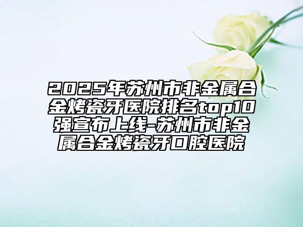 2025年苏州市非金属合金烤瓷牙医院排名top10强宣布上线-苏州市非金属合金烤瓷牙口腔医院