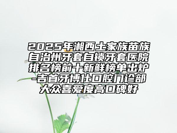 2025年湘西土家族苗族自治州牙套自锁牙套医院排名榜前十新鲜榜单出炉-吉首牙博仕口腔门诊部大众喜爱度高口碑好