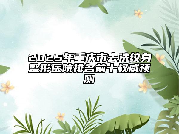2025年重庆市去洗纹身整形医院排名前十权威预测