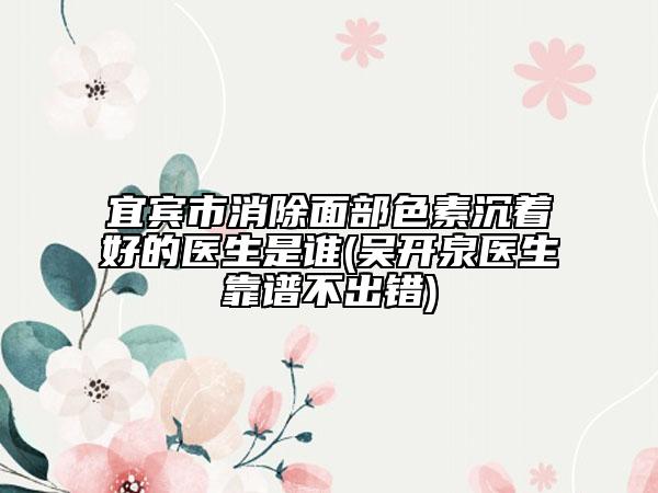 宜宾市消除面部色素沉着好的医生是谁(吴开泉医生靠谱不出错)