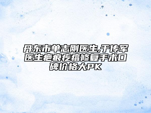 丹东市单志刚医生,于传军医生疤痕疙瘩修复手术口碑价格大PK