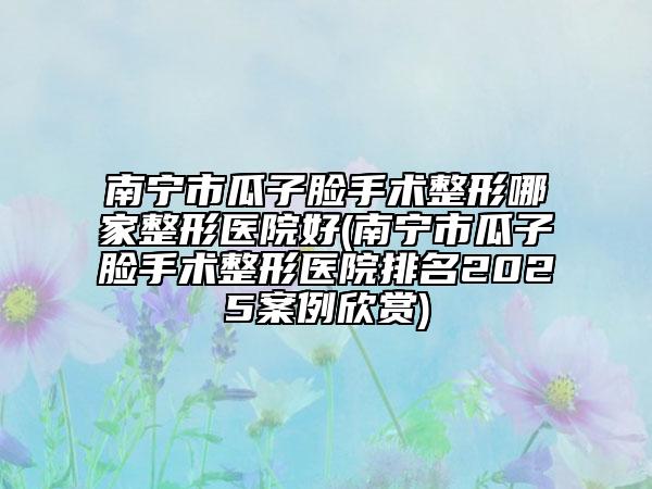 南宁市瓜子脸手术整形哪家整形医院好(南宁市瓜子脸手术整形医院排名2025案例欣赏)