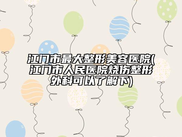 江门市最大整形美容医院(江门市人民医院烧伤整形外科可以了解下)
