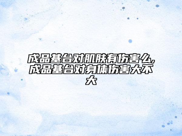 成品基台对肌肤有伤害么,成品基台对身体伤害大不大