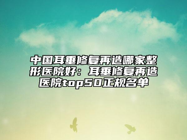 中国耳垂修复再造哪家整形医院好：耳垂修复再造医院top50正规名单