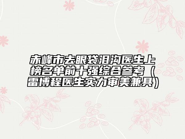 赤峰市去眼袋泪沟医生上榜名单前十强综合参考（雷博程医生实力审美兼具）