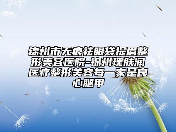 锦州市无痕祛眼袋提眉整形美容医院-锦州瑰肤润医疗整形美容每一家是良心腿甲