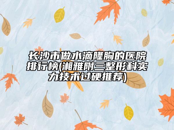 长沙市做水滴隆胸的医院排行榜(湘雅附三整形科实力技术过硬推荐)