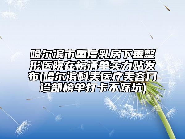 哈尔滨市重度乳房下垂整形医院在榜清单实力贴发布(哈尔滨科美医疗美容门诊部榜单打卡不踩坑)