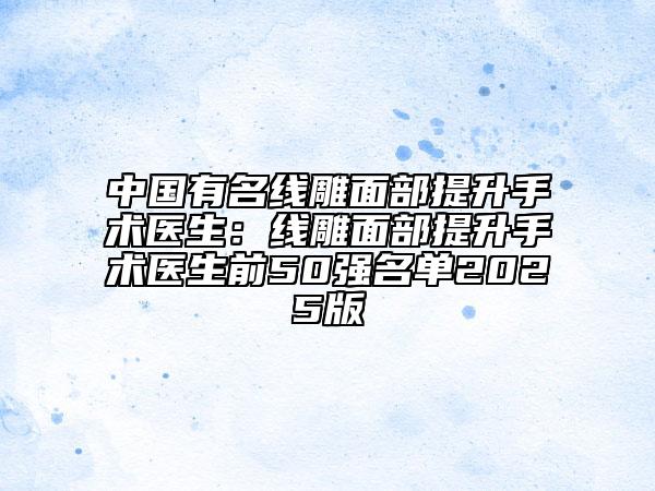 中国有名线雕面部提升手术医生：线雕面部提升手术医生前50强名单2025版