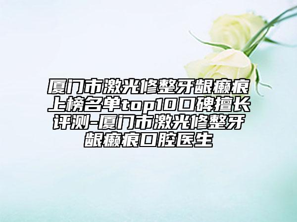厦门市激光修整牙龈癞痕上榜名单top10口碑擅长评测-厦门市激光修整牙龈癞痕口腔医生