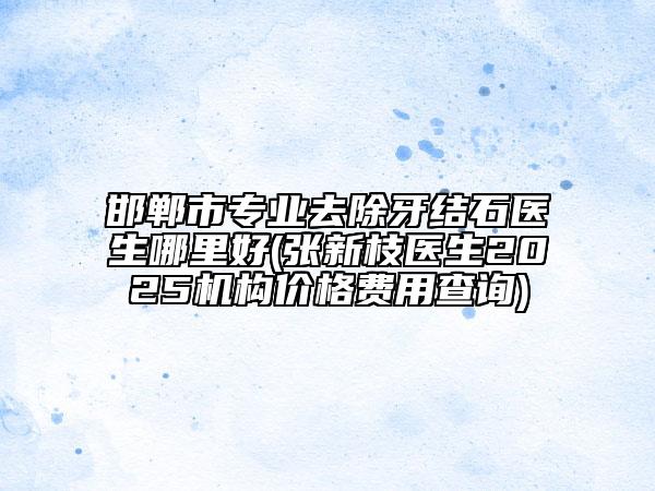 邯郸市专业去除牙结石医生哪里好(张新枝医生2025机构价格费用查询)