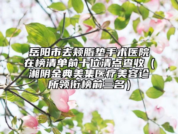 岳阳市去颊脂垫手术医院在榜清单前十位清点查收（湘阴金典美集医疗美容诊所领衔榜前三名）
