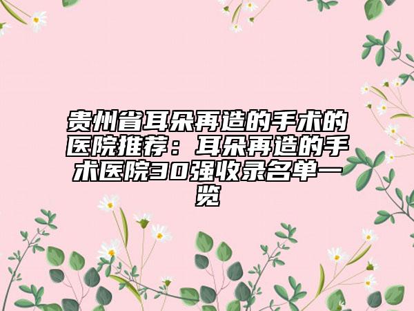 贵州省耳朵再造的手术的医院推荐：耳朵再造的手术医院30强收录名单一览
