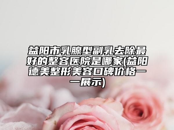 益阳市乳腺型副乳去除最好的整容医院是哪家(益阳德美整形美容口碑价格一一展示)