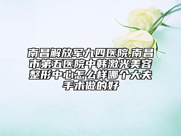南昌解放军九四医院,南昌市第五医院中韩激光美容整形中心怎么样哪个大夫手术做的好