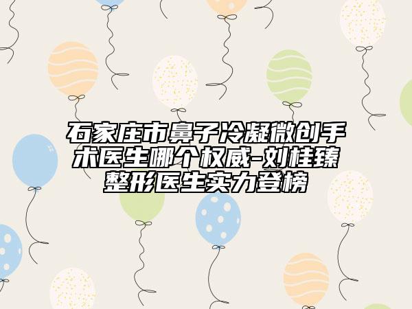 石家庄市鼻子冷凝微创手术医生哪个权威-刘桂臻整形医生实力登榜