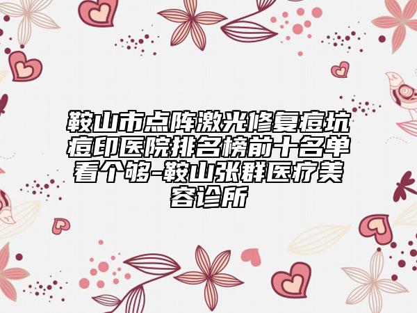 鞍山市点阵激光修复痘坑痘印医院排名榜前十名单看个够-鞍山张群医疗美容诊所