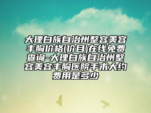 大理白族自治州整容美容丰胸价格(价目)在线免费查询-大理白族自治州整容美容丰胸医院手术大约费用是多少
