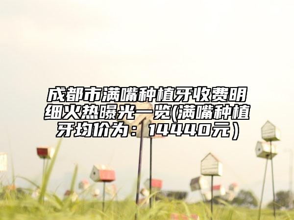 成都市满嘴种植牙收费明细火热曝光一览(满嘴种植牙均价为：14440元）