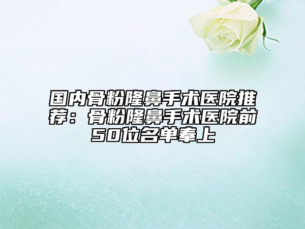 国内骨粉隆鼻手术医院推荐：骨粉隆鼻手术医院前50位名单奉上