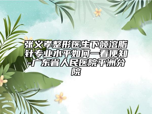 张义孝整形医生下颌溶脂针专业水平如何一看便知-广东省人民医院平洲分院