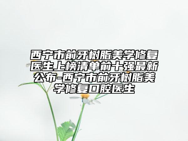 西宁市前牙树脂美学修复医生上榜清单前十强最新公布-西宁市前牙树脂美学修复口腔医生