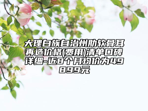 大理白族自治州肋软骨耳再造价格(费用)清单口碑详细-近8个月均价为49899元